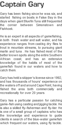 Captain Gary Gary has been fishing since he was six, and started fishing on boats in False Bay in the days when giant Bluefin Tuna still frequented the corner between Simonstown and Fishhoek. He is an expert in all aspects of gamefishing, in both fresh water and salt water, and his experience ranges from casting dry flies to trout in mountain streams, to pursuing giant marlin and tuna . He has fished most of the better known spots along the entire Southern African coast, and has an extensive knowledge of the habits of most of the gamefish found in our waters and how to catch them. Gary has held a skipper’s license since 1992, and has thousands of hours' experience on the waters off and around Cape Point, having fished the area both commercially and recreationally for over 20 years Gary has a particular passion for catching game-fish using casting and jigging tackle. He is also a skilled fly-fisherman and fly-tier. He is one of a small group of captains who has the knowledge and experience to guide clients in search of the blue-water gamefish which frequent our waters, using fly tackle.