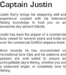Captain Justin Justin Berry brings his skippering skill and experience coupled with his extensive fishing knowledge to host you on an awesome day aboard Atlantis. Justin has been the skipper of a commercial tuna vessel for several years and holds an over 9m commercial SAMSA skippers ticket. More recently he has concentrated on recreational tuna trips and his patience and passion are well suited to ensure an unforgettable day's fishing, whether you are a seasoned angler, or completely new to fishing.